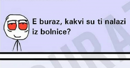 E buraz, kakvi su ti nalazi iz bolnice ? 