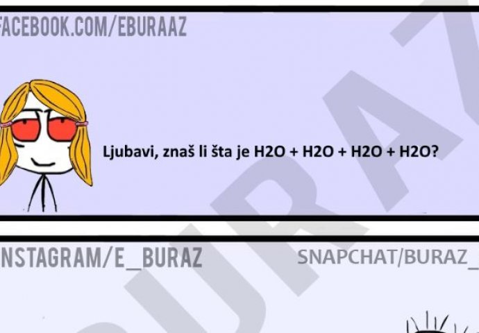 Ljubavi, znaš li šta je H2O + H2O + H2O + H2O?