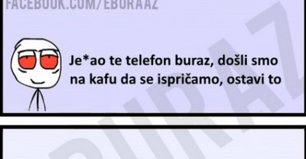 Je*ao te telefon buraz, dođli smo na kafu da se ispričamo, ostavi to