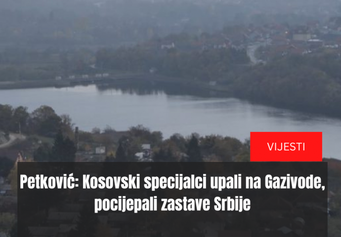 Petković: Kosovski specijalci upali na Gazivode, pocijepali zastave Srbije